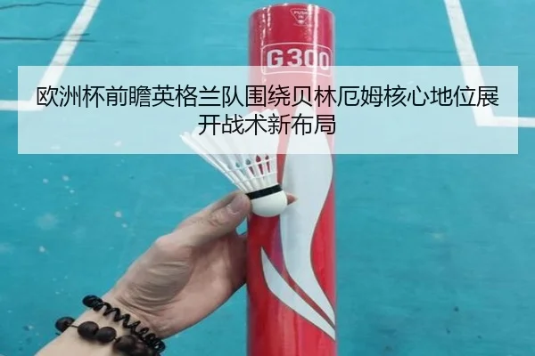 欧洲杯前瞻英格兰队围绕贝林厄姆核心地位展开战术新布局