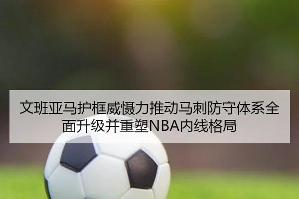 文班亚马护框威慑力推动马刺防守体系全面升级并重塑NBA内线格局