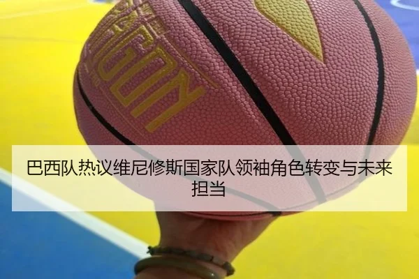 巴西队热议维尼修斯国家队领袖角色转变与未来担当
